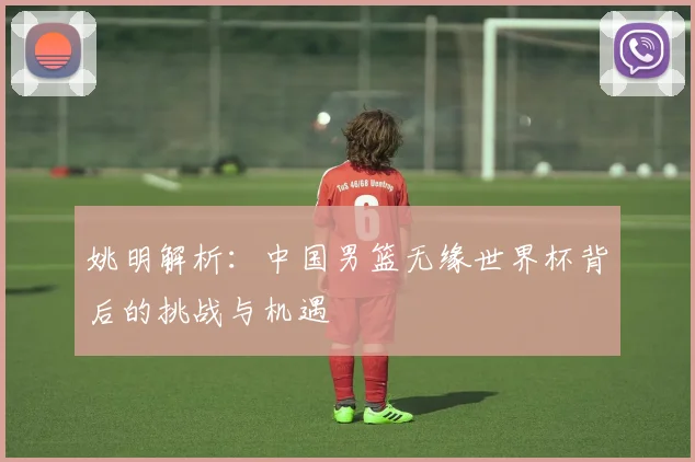 姚明解析:中国男篮无缘世界杯背后的挑战与机遇
