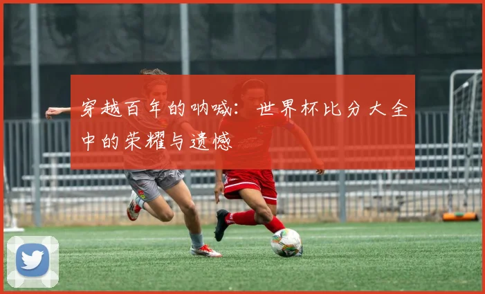 穿越百年的呐喊：世界杯比分大全中的荣耀与遗憾