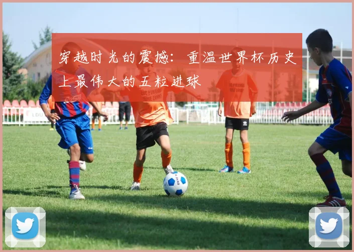 穿越时光的震撼：重温世界杯历史上最伟大的五粒进球