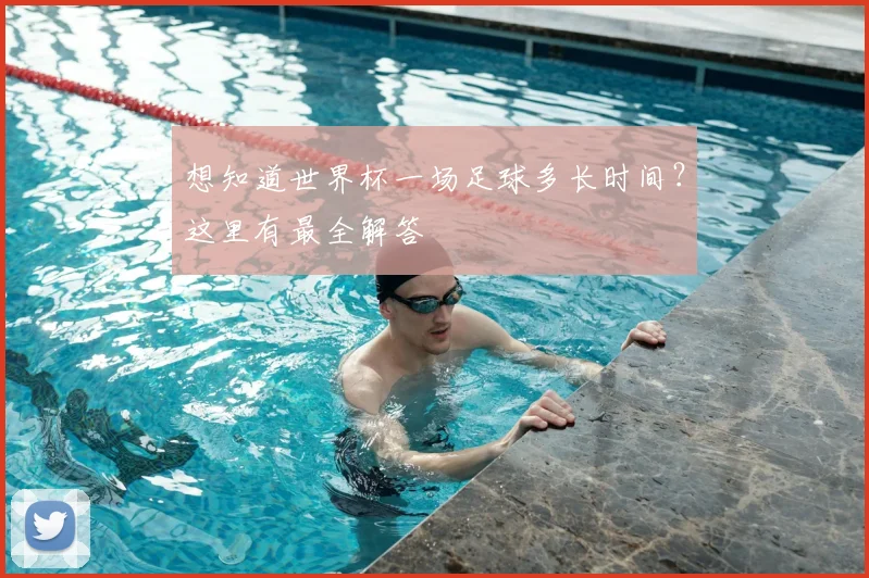 想知道世界杯一场足球多长时间？这里有最全解答