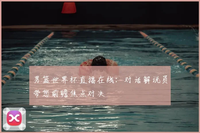 男篮世界杯直播在线：对话解说员带您前瞻焦点对决