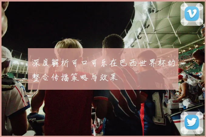 深度解析可口可乐在巴西世界杯的整合传播策略与效果