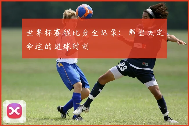 世界杯赛程比分全记录:那些决定命运的进球时刻
