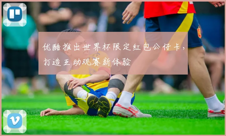 优酷推出世界杯限定红包公仔卡,打造互动观赛新体验