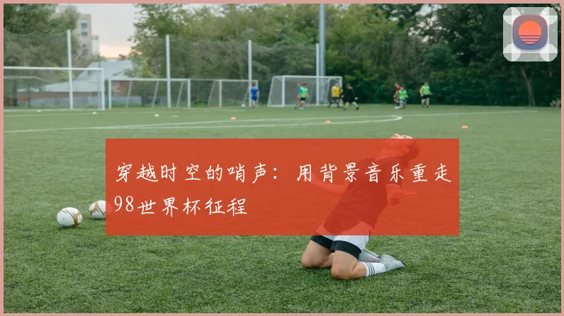 穿越时空的哨声:用背景音乐重走98世界杯征程