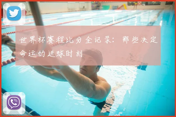 世界杯赛程比分全记录:那些决定命运的进球时刻