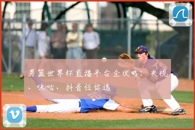 男篮世界杯直播平台全攻略：央视、咪咕、抖音任你选