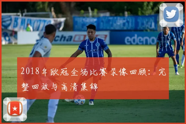 2018年欧冠全场比赛录像回顾：完整回放与高清集锦