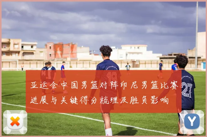 亚运会中国男篮对阵印尼男篮比赛进展与关键得分梳理及胜负影响