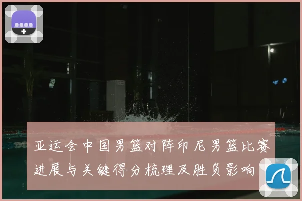 亚运会中国男篮对阵印尼男篮比赛进展与关键得分梳理及胜负影响