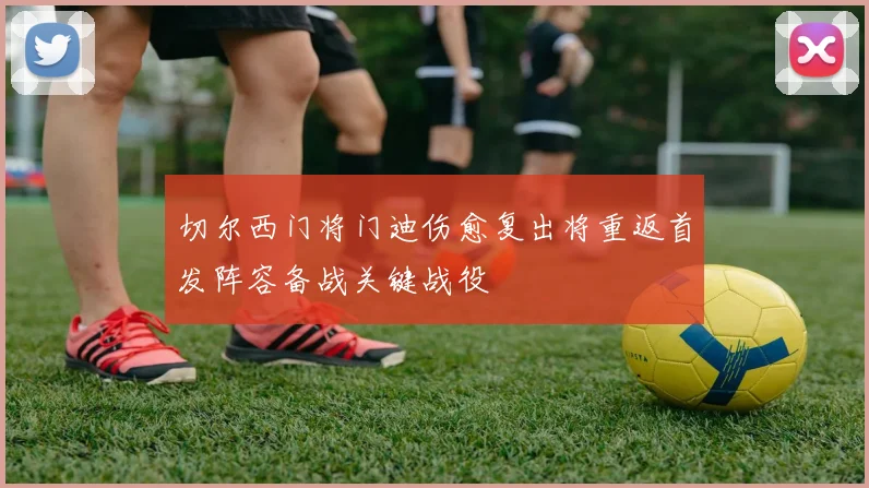 切尔西门将门迪伤愈复出将重返首发阵容备战关键战役