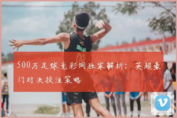 500万足球竞彩网独家解析：英超豪门对决投注策略