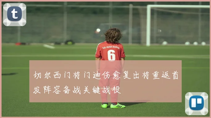 切尔西门将门迪伤愈复出将重返首发阵容备战关键战役