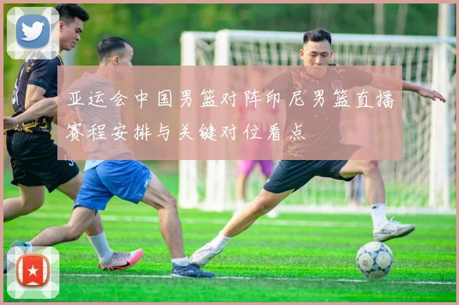 亚运会中国男篮对阵印尼男篮直播赛程安排与关键对位看点