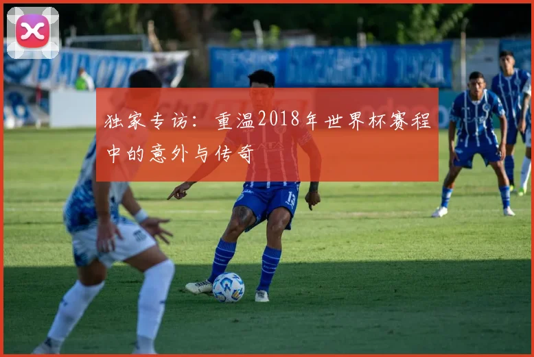 独家专访：重温2018年世界杯赛程中的意外与传奇