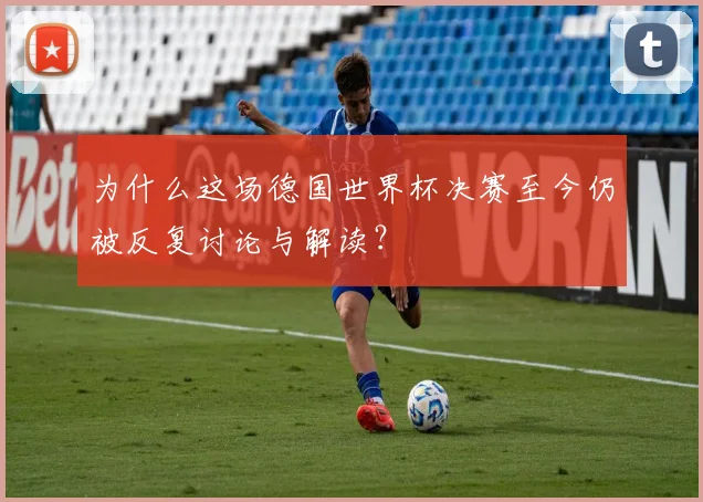 为什么这场德国世界杯决赛至今仍被反复讨论与解读？